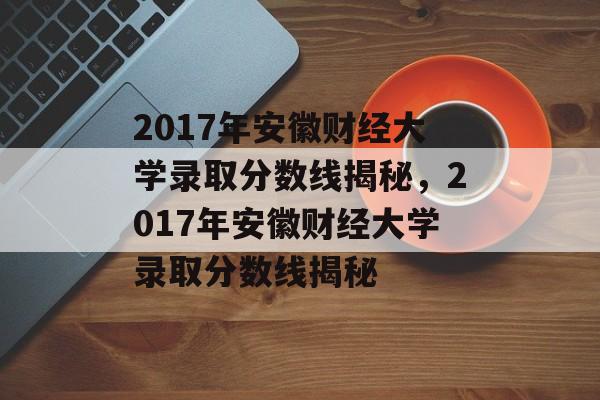 2017年安徽财经大学录取分数线揭秘，2017年安徽财经大学录取分数线揭秘