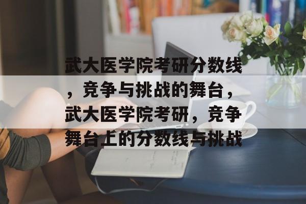 武大医学院考研分数线,竞争与挑战的舞台,武大医学院考研,竞争舞台上的分数线与挑战 武大医学院考研分数线,竞争与挑战的舞台,武大医学院考研,竞争舞台上的分数线与挑战