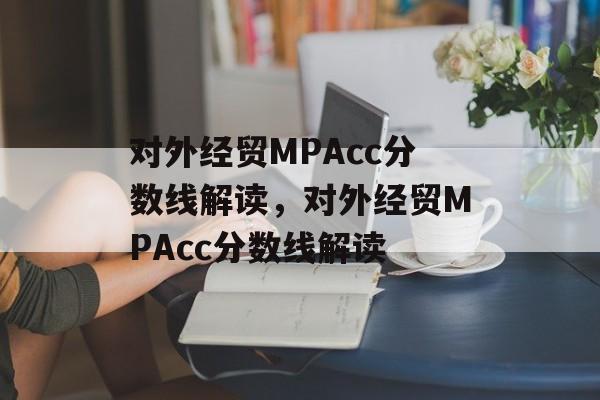 对外经贸MPAcc分数线解读，对外经贸MPAcc分数线解读