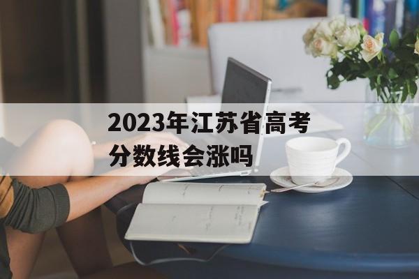 2023年江苏省高考分数线会涨吗 2023年江苏省高考分数线会涨吗