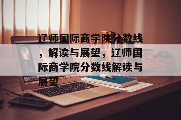 辽师国际商学院分数线，解读与展望，辽师国际商学院分数线解读与展望