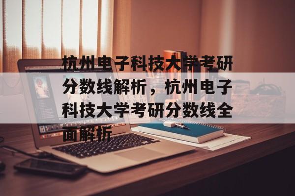 杭州电子科技大学考研分数线解析，杭州电子科技大学考研分数线全面解析