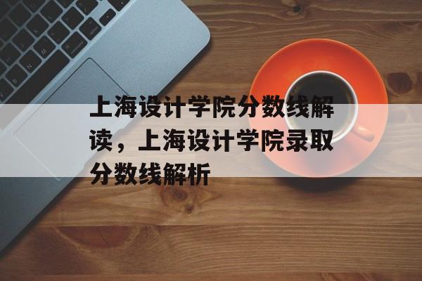 上海设计学院分数线解读，上海设计学院录取分数线解析
