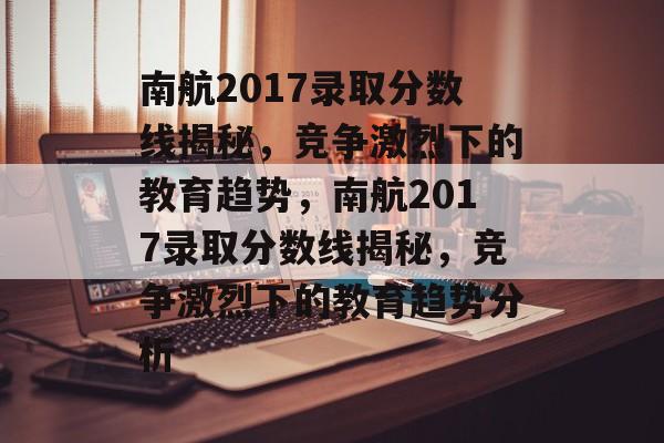 南航2017录取分数线揭秘,竞争激烈下的教育趋势,南航2017录取分数线揭秘,竞争激烈下的教育趋势分析 南航2017录取分数线揭秘,竞争激烈下的教育趋势,南航2017录取分数线揭秘,竞争激烈下的教育趋势分析