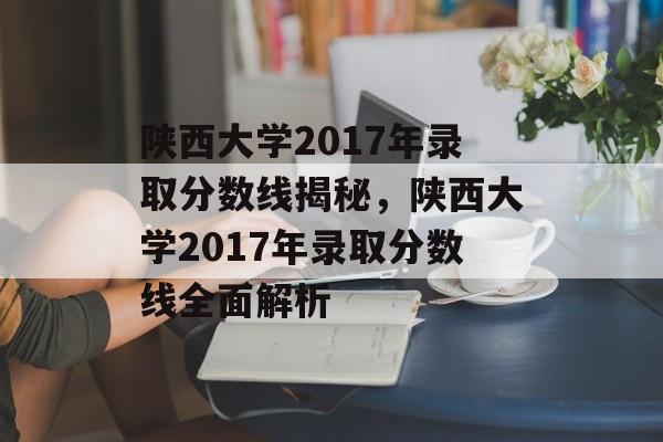 陕西大学2017年录取分数线揭秘，陕西大学2017年录取分数线全面解析
