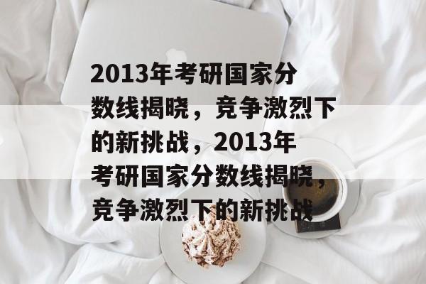 2013年考研国家分数线揭晓,竞争激烈下的新挑战,2013年考研国家分数线揭晓,竞争激烈下的新挑战 2013年考研国家分数线揭晓,竞争激烈下的新挑战,2013年考研国家分数线揭晓,竞争激烈下的新挑战