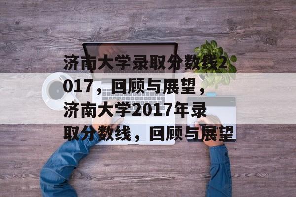 济南大学录取分数线2017，回顾与展望，济南大学2017年录取分数线，回顾与展望