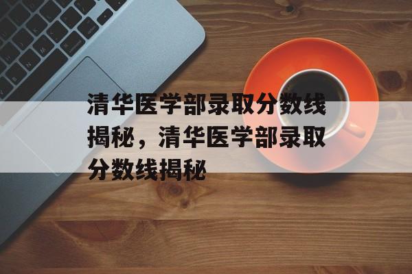 清华医学部录取分数线揭秘，清华医学部录取分数线揭秘