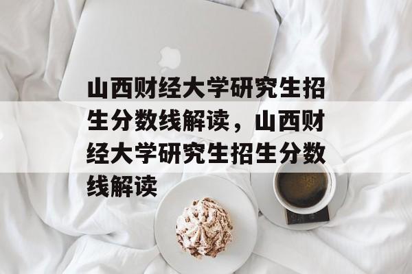 山西财经大学研究生招生分数线解读，山西财经大学研究生招生分数线解读