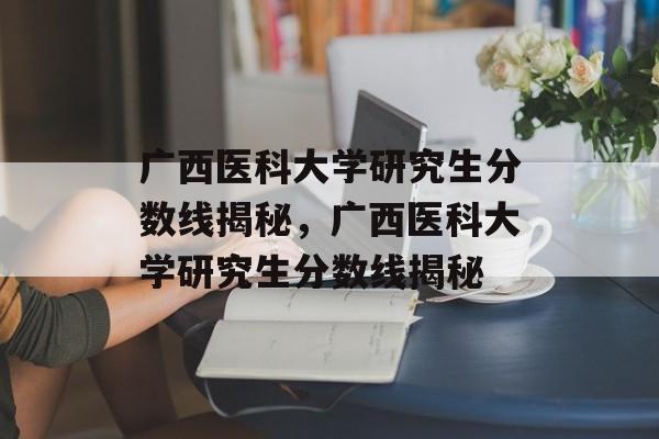 广西医科大学研究生分数线揭秘，广西医科大学研究生分数线揭秘
