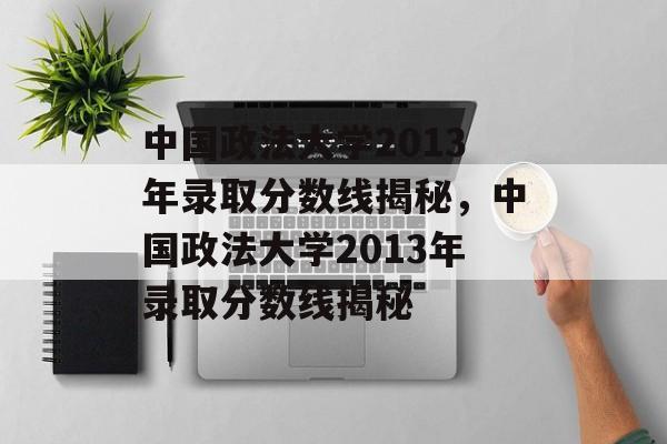 中国政法大学2013年录取分数线揭秘,中国政法大学2013年录取分数线揭秘 中国政法大学2013年录取分数线揭秘,中国政法大学2013年录取分数线揭秘