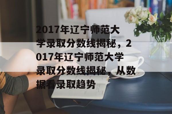 2017年辽宁师范大学录取分数线揭秘,2017年辽宁师范大学录取分数线揭秘,从数据看录取趋势 2017年辽宁师范大学录取分数线揭秘,2017年辽宁师范大学录取分数线揭秘,从数据看录取趋势