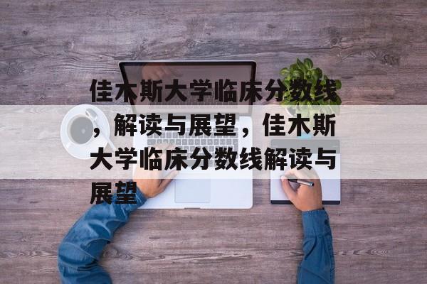 佳木斯大学临床分数线,解读与展望,佳木斯大学临床分数线解读与展望 佳木斯大学临床分数线,解读与展望,佳木斯大学临床分数线解读与展望