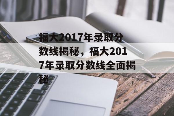 福大2017年录取分数线揭秘,福大2017年录取分数线全面揭秘 福大2017年录取分数线揭秘,福大2017年录取分数线全面揭秘