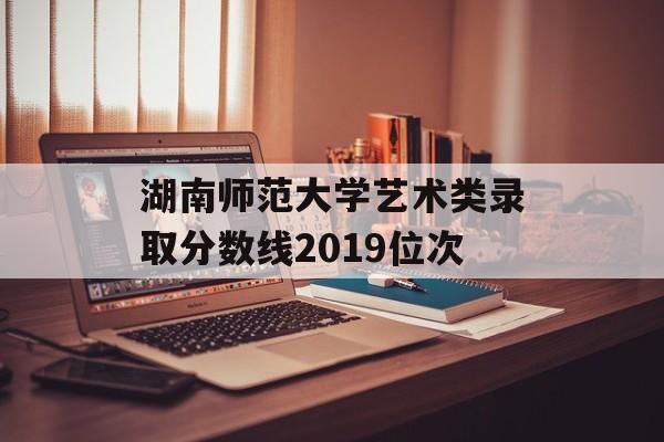 湖南师范大学艺术类录取分数线2019位次
