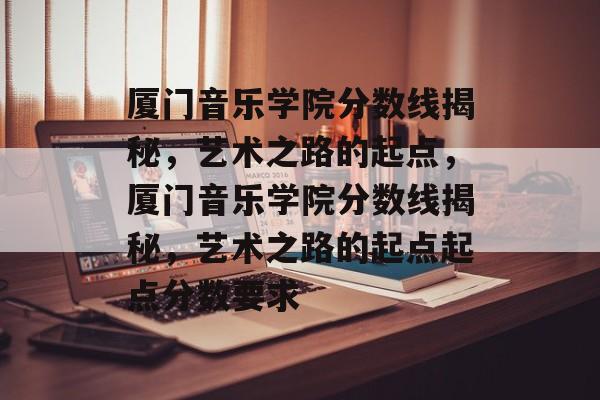 厦门音乐学院分数线揭秘，艺术之路的起点，厦门音乐学院分数线揭秘，艺术之路的起点起点分数要求