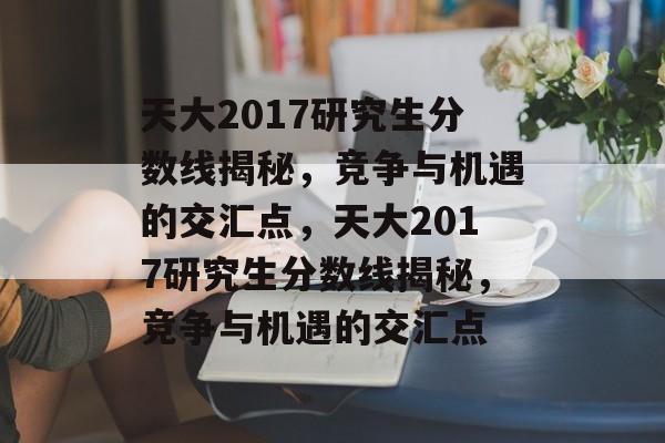 天大2017研究生分数线揭秘，竞争与机遇的交汇点，天大2017研究生分数线揭秘，竞争与机遇的交汇点