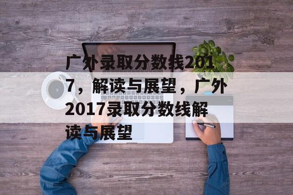 广外录取分数线2017，解读与展望，广外2017录取分数线解读与展望