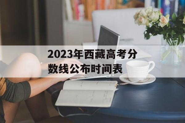 2023年西藏高考分数线公布时间表 2023年西藏高考分数线公布时间表