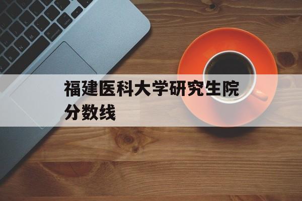 福建医科大学研究生院分数线 福建医科大学研究生院分数线
