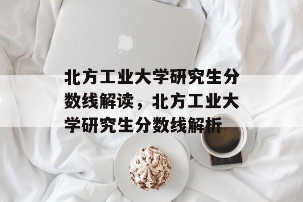 北方工业大学研究生分数线解读，北方工业大学研究生分数线解析