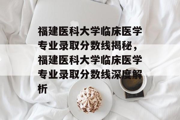 福建医科大学临床医学专业录取分数线揭秘，福建医科大学临床医学专业录取分数线深度解析