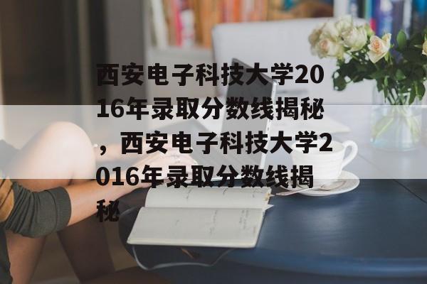 西安电子科技大学2016年录取分数线揭秘,西安电子科技大学2016年录取分数线揭秘 西安电子科技大学2016年录取分数线揭秘,西安电子科技大学2016年录取分数线揭秘