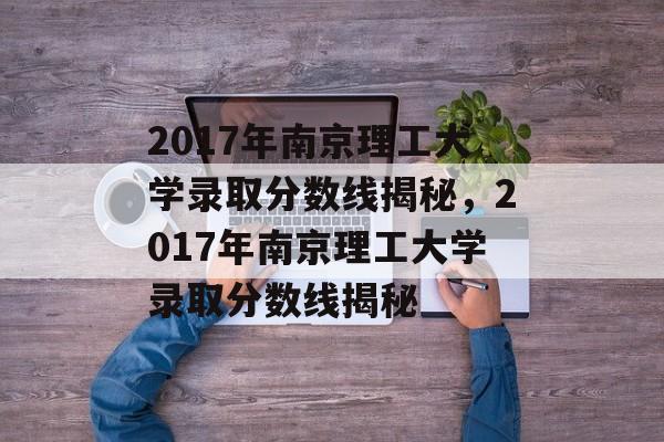 2017年南京理工大学录取分数线揭秘，2017年南京理工大学录取分数线揭秘