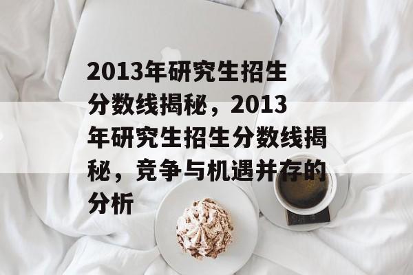 2013年研究生招生分数线揭秘,2013年研究生招生分数线揭秘,竞争与机遇并存的分析 2013年研究生招生分数线揭秘,2013年研究生招生分数线揭秘,竞争与机遇并存的分析
