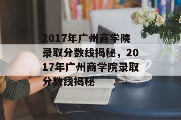 2017年广州商学院录取分数线揭秘,2017年广州商学院录取分数线揭秘 2017年广州商学院录取分数线揭秘,2017年广州商学院录取分数线揭秘
