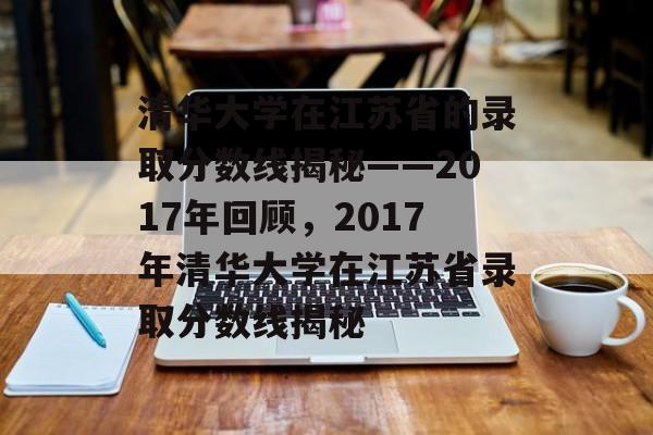 清华大学在江苏省的录取分数线揭秘——2017年回顾，2017年清华大学在江苏省录取分数线揭秘