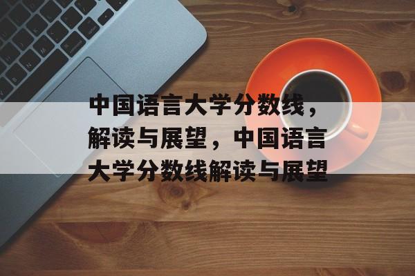 中国语言大学分数线,解读与展望,中国语言大学分数线解读与展望 中国语言大学分数线,解读与展望,中国语言大学分数线解读与展望