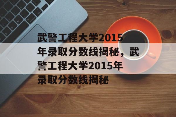 武警工程大学2015年录取分数线揭秘，武警工程大学2015年录取分数线揭秘