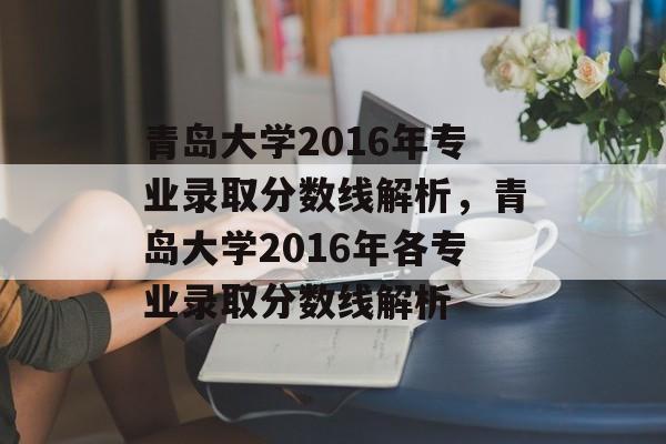 青岛大学2016年专业录取分数线解析，青岛大学2016年各专业录取分数线解析