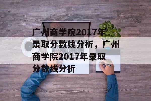 广州商学院2017年录取分数线分析，广州商学院2017年录取分数线分析