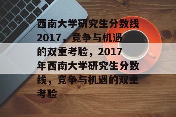 西南大学研究生分数线2017，竞争与机遇的双重考验，2017年西南大学研究生分数线，竞争与机遇的双重考验
