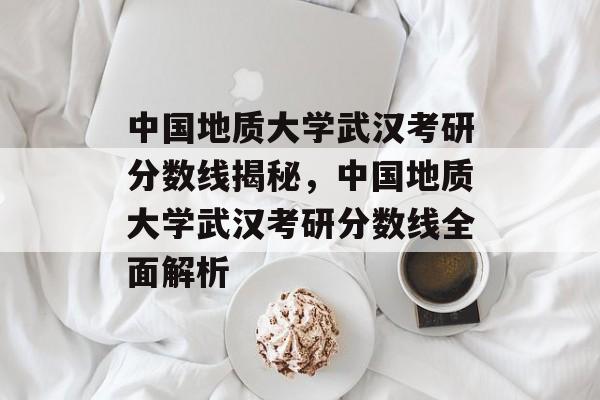 中国地质大学武汉考研分数线揭秘，中国地质大学武汉考研分数线全面解析