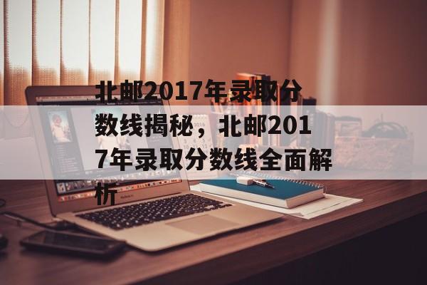 北邮2017年录取分数线揭秘，北邮2017年录取分数线全面解析