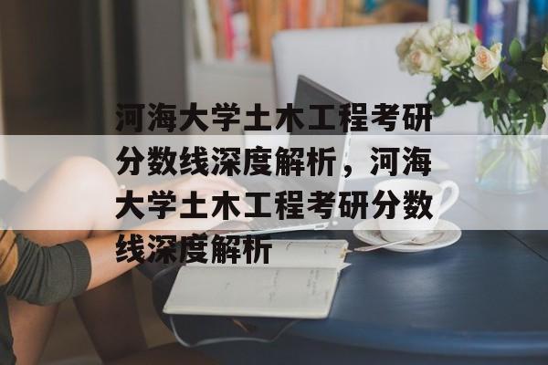 河海大学土木工程考研分数线深度解析，河海大学土木工程考研分数线深度解析
