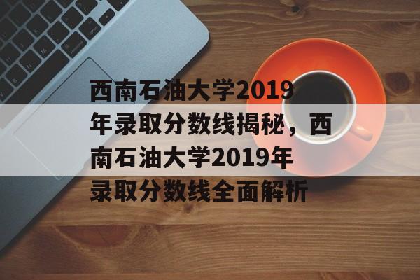 西南石油大学2019年录取分数线揭秘，西南石油大学2019年录取分数线全面解析
