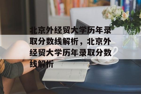 北京外经贸大学历年录取分数线解析，北京外经贸大学历年录取分数线解析