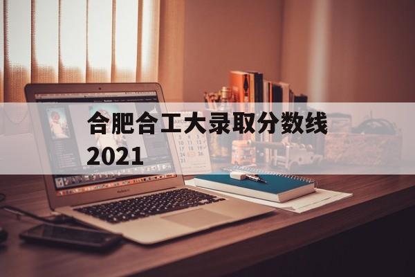 合肥合工大录取分数线2021 合肥合工大录取分数线2021