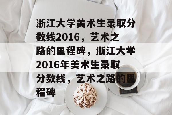 浙江大学美术生录取分数线2016,艺术之路的里程碑,浙江大学2016年美术生录取分数线,艺术之路的里程碑 浙江大学美术生录取分数线2016,艺术之路的里程碑,浙江大学2016年美术生录取分数线,艺术之路的里程碑