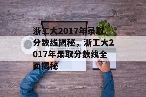 浙工大2017年录取分数线揭秘，浙工大2017年录取分数线全面揭秘