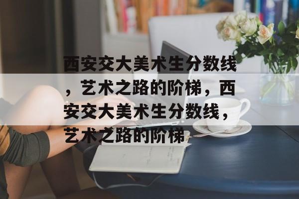 西安交大美术生分数线，艺术之路的阶梯，西安交大美术生分数线，艺术之路的阶梯