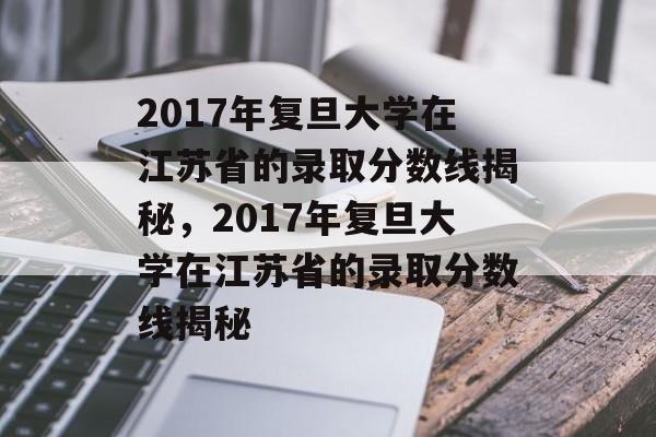 2017年复旦大学在江苏省的录取分数线揭秘,2017年复旦大学在江苏省的录取分数线揭秘 2017年复旦大学在江苏省的录取分数线揭秘,2017年复旦大学在江苏省的录取分数线揭秘