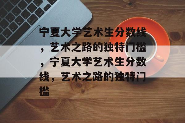 宁夏大学艺术生分数线，艺术之路的独特门槛，宁夏大学艺术生分数线，艺术之路的独特门槛