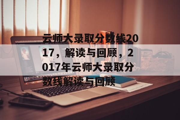 云师大录取分数线2017,解读与回顾,2017年云师大录取分数线解读与回顾 云师大录取分数线2017,解读与回顾,2017年云师大录取分数线解读与回顾