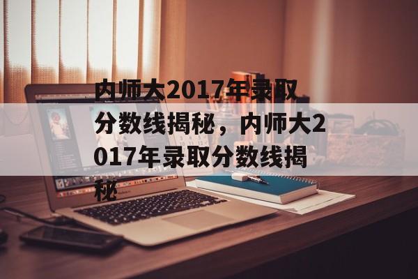 内师大2017年录取分数线揭秘,内师大2017年录取分数线揭秘 内师大2017年录取分数线揭秘,内师大2017年录取分数线揭秘