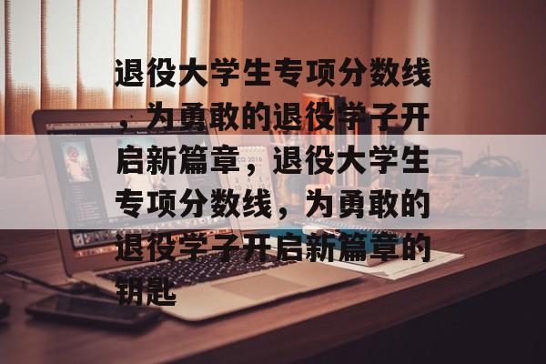 退役大学生专项分数线,为勇敢的退役学子开启新篇章,退役大学生专项分数线,为勇敢的退役学子开启新篇章的钥匙 退役大学生专项分数线,为勇敢的退役学子开启新篇章,退役大学生专项分数线,为勇敢的退役学子开启新篇章的钥匙